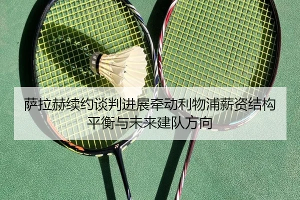 萨拉赫续约谈判进展牵动利物浦薪资结构平衡与未来建队方向